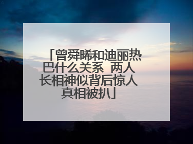 曾舜晞和迪丽热巴什么关系 两人长相神似背后惊人真相被扒