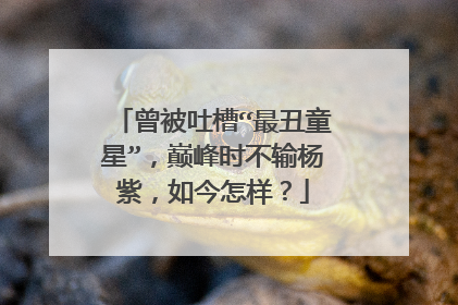 曾被吐槽“最丑童星”,巅峰时不输杨紫,如今怎样?