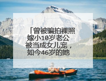 曾被骗拍裸照嫁小10岁老公被当成女儿宠，如今46岁的她怎么样了？