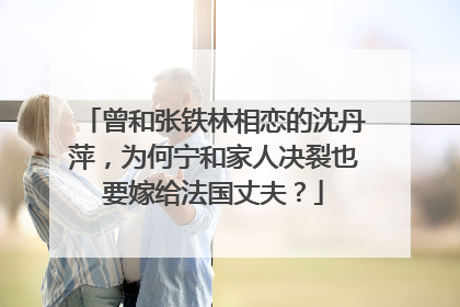 曾和张铁林相恋的沈丹萍，为何宁和家人决裂也要嫁给法国丈夫？