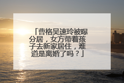 曹格吴速玲被曝分居，女方带着孩子去新家居住，难道是离婚了吗？