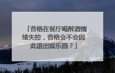 曹格在餐厅喝醉酒情绪失控,曹格会不会因此退出娱乐圈?