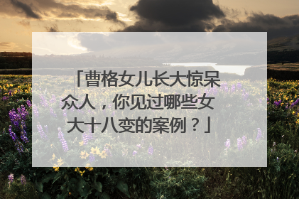 曹格女儿长大惊呆众人，你见过哪些女大十八变的案例？