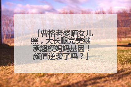 曹格老婆晒女儿照,大长腿完美继承超模妈妈基因!颜值逆袭了吗?