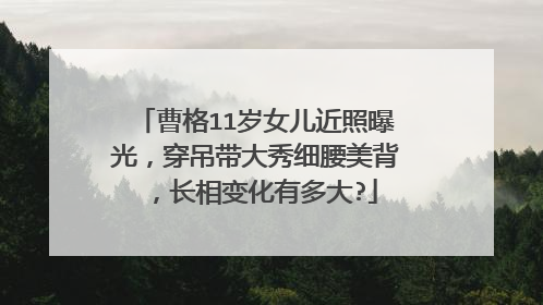 曹格11岁女儿近照曝光，穿吊带大秀细腰美背，长相变化有多大?