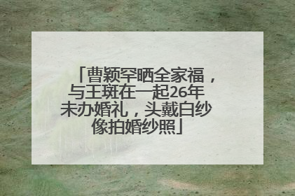 曹颖罕晒全家福,与王斑在一起26年未办婚礼,头戴白纱像拍婚纱照