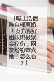 曝王浩信陈自瑶离婚!女方跟好姐妹积极聚会疗伤,网友纷纷恭喜她,怎么看?