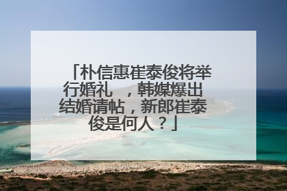 朴信惠崔泰俊将举行婚礼 ，韩媒爆出结婚请帖，新郎崔泰俊是何人？