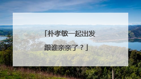 朴孝敏一起出发跟谁亲亲了?