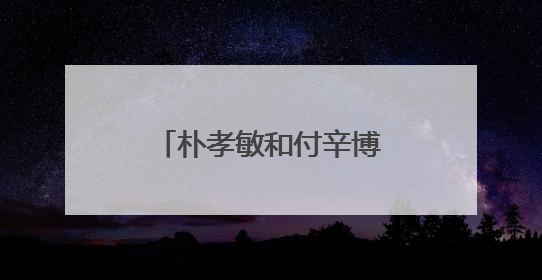 朴孝敏和付辛博是怎么认识的