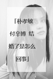 朴孝敏 付辛博 结婚了是怎么回事