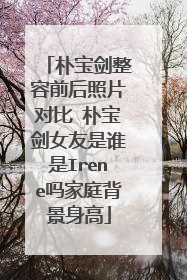 朴宝剑整容前后照片对比 朴宝剑女友是谁是Irene吗家庭背景身高