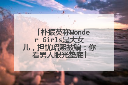 朴振英称Wonder Girls是大女儿，担忧昭熙被骗：你看男人眼光垫底