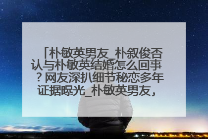 朴敏英男友_朴叙俊否认与朴敏英结婚怎么回事？网友深扒细节秘恋多年证据曝光_朴敏英男友,朴敏英,男友