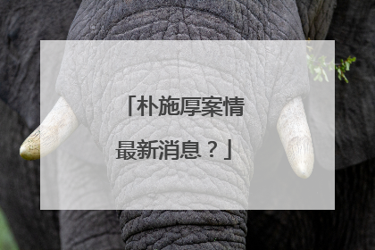 朴施厚案情最新消息？