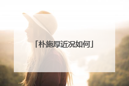 朴施厚近况如何