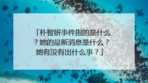 朴智妍事件指的是什么？她的最新消息是什么？她有没有出什么事？