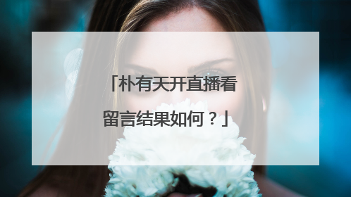 朴有天开直播看留言结果如何？