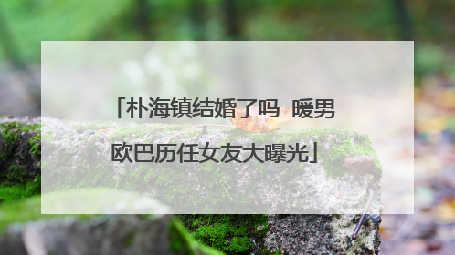 朴海镇结婚了吗 暖男欧巴历任女友大曝光