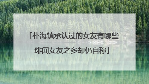 朴海镇承认过的女友有哪些 绯闻女友之多却仍自称