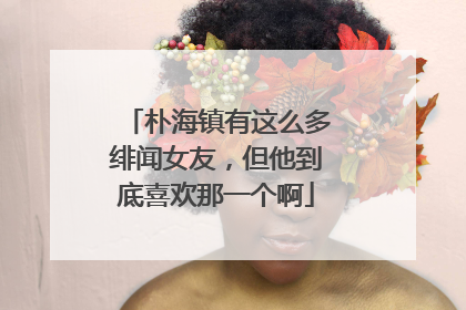 朴海镇有这么多绯闻女友，但他到底喜欢那一个啊