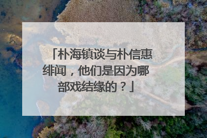 朴海镇谈与朴信惠绯闻，他们是因为哪部戏结缘的？
