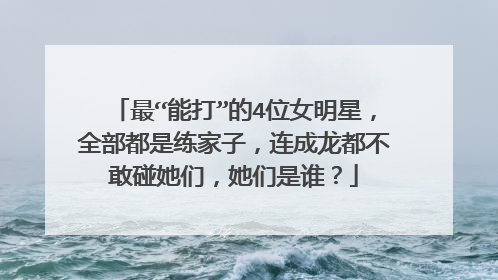 最“能打”的4位女明星，全部都是练家子，连成龙都不敢碰她们，她们是谁？