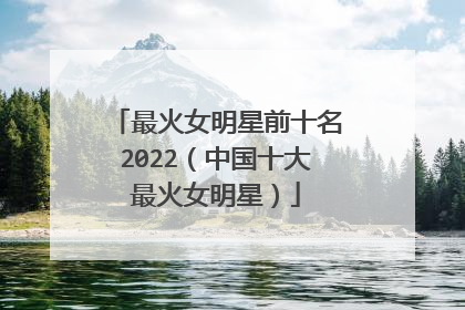 最火女明星前十名2022（中国十大最火女明星）