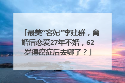 最美“容妃”李建群,离婚后恋爱27年不婚,62岁得癌症后去哪了?