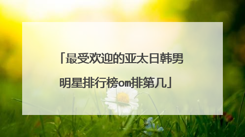 最受欢迎的亚太日韩男明星排行榜om排第几