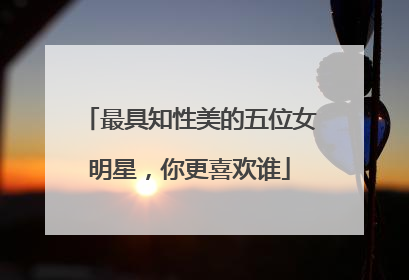 最具知性美的五位女明星，你更喜欢谁