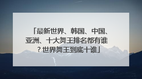 最新世界、韩国、中国、亚洲、十大舞王排名都有谁?世界舞王到底十谁