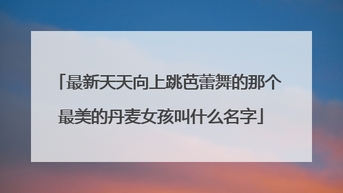 最新天天向上跳芭蕾舞的那个最美的丹麦女孩叫什么名字