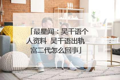 最星闻:吴千语个人资料 吴千语出轨富二代怎么回事