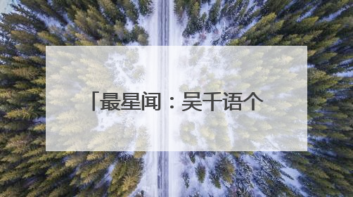 最星闻:吴千语个人资料 吴千语出轨富二代怎么回事