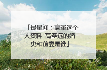最星闻：高圣远个人资料 高圣远的婚史和前妻是谁