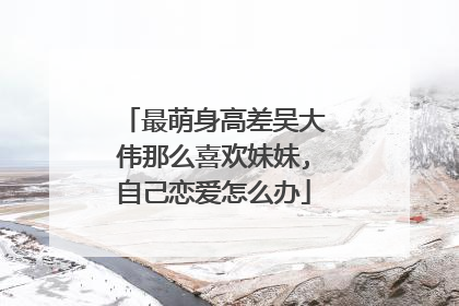 最萌身高差吴大伟那么喜欢妹妹,自己恋爱怎么办