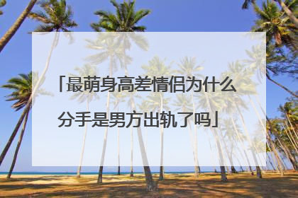 最萌身高差情侣为什么分手是男方出轨了吗