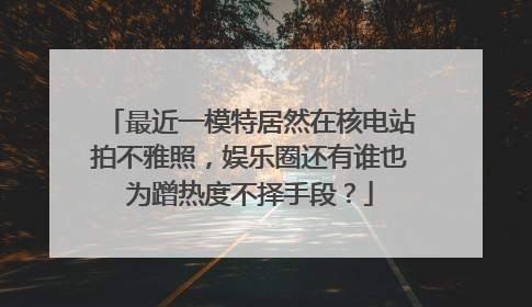 最近一模特居然在核电站拍不雅照，娱乐圈还有谁也为蹭热度不择手段？