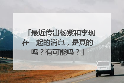 最近传出杨紫和李现在一起的消息，是真的吗？有可能吗？