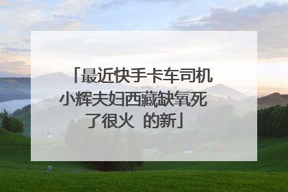 最近快手卡车司机小辉夫妇西藏缺氧死了很火 的新