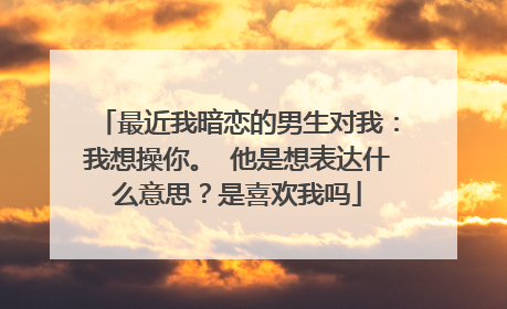 最近我暗恋的男生对我：我想操你。 他是想表达什么意思？是喜欢我吗