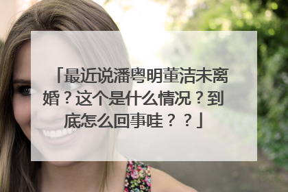 最近说潘粤明董洁未离婚?这个是什么情况?到底怎么回事哇??