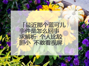 最近那个蓝可儿事件是怎么回事 求解析 个人比较胆小 不敢看视屏 听别人说有什么奇怪的动作是什么 请详细描