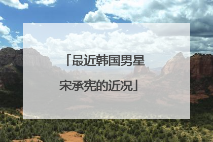 最近韩国男星宋承宪的近况