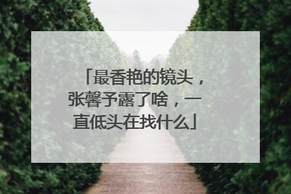 最香艳的镜头，张馨予露了啥，一直低头在找什么