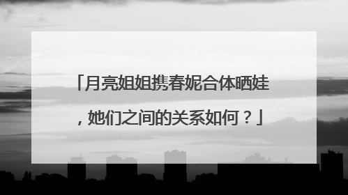 月亮姐姐携春妮合体晒娃，她们之间的关系如何？