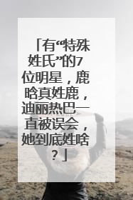 有“特殊姓氏”的7位明星，鹿晗真姓鹿，迪丽热巴一直被误会，她到底姓啥？