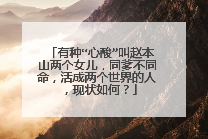 有种“心酸”叫赵本山两个女儿,同爹不同命,活成两个世界的人,现状如何?