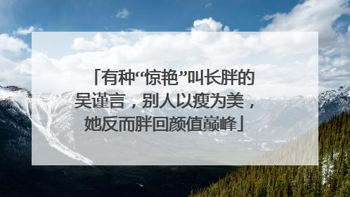 有种“惊艳”叫长胖的吴谨言,别人以瘦为美,她反而胖回颜值巅峰